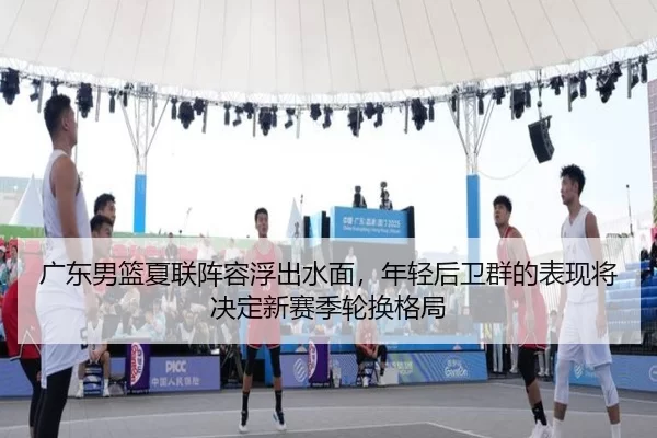 广东男篮夏联阵容浮出水面，年轻后卫群的表现将决定新赛季轮换格局